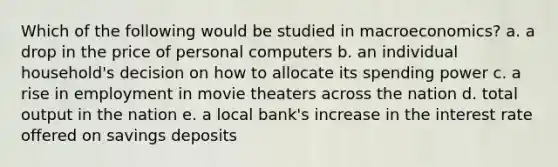 Which of the following would be studied in macroeconomics? a. a drop in the price of personal computers b. an individual household's decision on how to allocate its spending power c. a rise in employment in movie theaters across the nation d. total output in the nation e. a local bank's increase in the interest rate offered on savings deposits