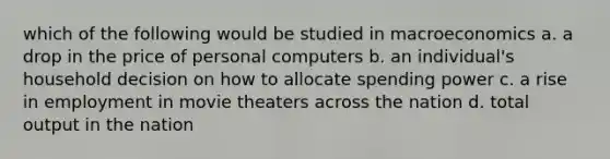 which of the following would be studied in macroeconomics a. a drop in the price of personal computers b. an individual's household decision on how to allocate spending power c. a rise in employment in movie theaters across the nation d. total output in the nation