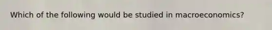 Which of the following would be studied in macroeconomics?