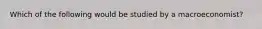 Which of the following would be studied by a macroeconomist?