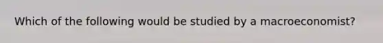 Which of the following would be studied by a macroeconomist?