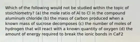 Which of the following would not be studied within the topic of stoichiometry? (a) the mole ratio of Al to Cl in the compound aluminum chloride (b) the mass of carbon produced when a known mass of sucrose decomposes (c) the number of moles of hydrogen that will react with a known quantity of oxygen (d) the amount of energy required to break the ionic bonds in CaF2