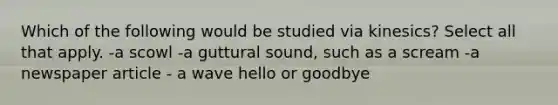 Which of the following would be studied via kinesics? Select all that apply. -a scowl -a guttural sound, such as a scream -a newspaper article - a wave hello or goodbye