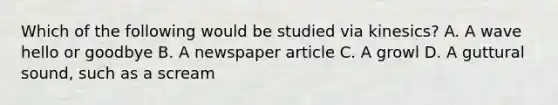 Which of the following would be studied via kinesics? A. A wave hello or goodbye B. A newspaper article C. A growl D. A guttural sound, such as a scream