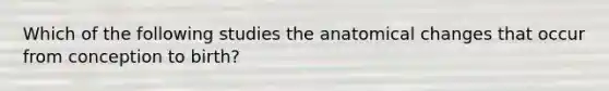 Which of the following studies the anatomical changes that occur from conception to birth?