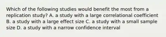 Which of the following studies would benefit the most from a replication study? A. a study with a large correlational coefficient B. a study with a large effect size C. a study with a small sample size D. a study with a narrow confidence interval