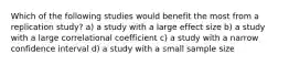 Which of the following studies would benefit the most from a replication study? a) a study with a large effect size b) a study with a large correlational coefficient c) a study with a narrow confidence interval d) a study with a small sample size