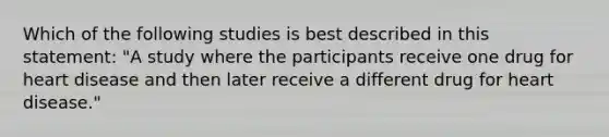 Which of the following studies is best described in this statement: "A study where the participants receive one drug for heart disease and then later receive a different drug for heart disease."