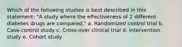 Which of the following studies is best described in this statement: "A study where the effectiveness of 2 different diabetes drugs are compared." a. Randomized control trial b. Case-control study c. Cross-over clinical trial d. Intervention study e. Cohort study