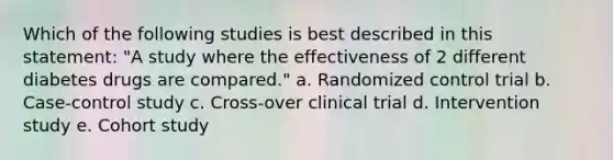 Which of the following studies is best described in this statement: "A study where the effectiveness of 2 different diabetes drugs are compared." a. Randomized control trial b. Case-control study c. Cross-over clinical trial d. Intervention study e. Cohort study