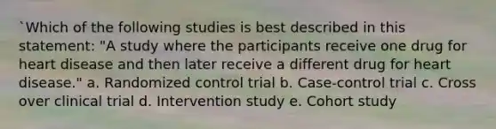 `Which of the following studies is best described in this statement: "A study where the participants receive one drug for heart disease and then later receive a different drug for heart disease." a. Randomized control trial b. Case-control trial c. Cross over clinical trial d. Intervention study e. Cohort study