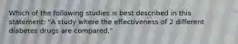 Which of the following studies is best described in this statement: "A study where the effectiveness of 2 different diabetes drugs are compared."