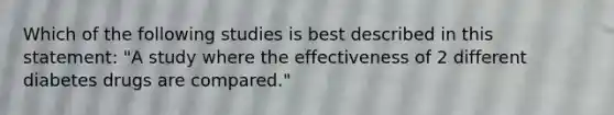 Which of the following studies is best described in this statement: "A study where the effectiveness of 2 different diabetes drugs are compared."