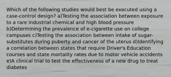 Which of the following studies would best be executed using a case-control design? a)Testing the association between exposure to a rare industrial chemical and high blood pressure b)Determining the prevalence of e-cigarette use on college campuses c)Testing the association between intake of sugar-substitutes during puberty and cancer of the uterus d)Identifying a correlation between states that require Driver's Education courses and state mortality rates due to motor vehicle accidents e)A clinical trial to test the effectiveness of a new drug to treat diabetes