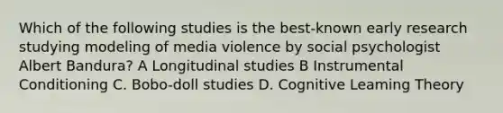 Which of the following studies is the best-known early research studying modeling of media violence by social psychologist Albert Bandura? A Longitudinal studies B Instrumental Conditioning C. Bobo-doll studies D. Cognitive Leaming Theory