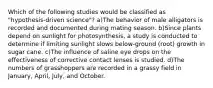 Which of the following studies would be classified as "hypothesis-driven science"? a)The behavior of male alligators is recorded and documented during mating season. b)Since plants depend on sunlight for photosynthesis, a study is conducted to determine if limiting sunlight slows below-ground (root) growth in sugar cane. c)The influence of saline eye drops on the effectiveness of corrective contact lenses is studied. d)The numbers of grasshoppers are recorded in a grassy field in January, April, July, and October.