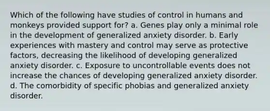 Which of the following have studies of control in humans and monkeys provided support for? a. Genes play only a minimal role in the development of generalized anxiety disorder. b. Early experiences with mastery and control may serve as protective factors, decreasing the likelihood of developing generalized anxiety disorder. c. Exposure to uncontrollable events does not increase the chances of developing generalized anxiety disorder. d. The comorbidity of specific phobias and generalized anxiety disorder.