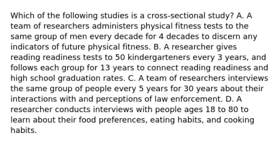 Which of the following studies is a cross-sectional study? A. A team of researchers administers physical fitness tests to the same group of men every decade for 4 decades to discern any indicators of future physical fitness. B. A researcher gives reading readiness tests to 50 kindergarteners every 3 years, and follows each group for 13 years to connect reading readiness and high school graduation rates. C. A team of researchers interviews the same group of people every 5 years for 30 years about their interactions with and perceptions of law enforcement. D. A researcher conducts interviews with people ages 18 to 80 to learn about their food preferences, eating habits, and cooking habits.