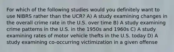 For which of the following studies would you definitely want to use NIBRS rather than the UCR? A) A study examining changes in the overall crime rate in the U.S. over time B) A study examining crime patterns in the U.S. in the 1950s and 1960s C) A study examining rates of motor vehicle thefts in the U.S. today D) A study examining co-occurring victimization in a given offense