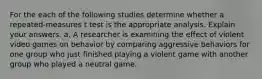 For the each of the following studies determine whether a repeated-measures t test is the appropriate analysis. Explain your answers. a. A researcher is examining the effect of violent video games on behavior by comparing aggressive behaviors for one group who just finished playing a violent game with another group who played a neutral game.