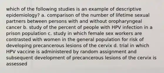 which of the following studies is an example of descriptive epidemiology? a. comparison of the number of lifetime sexual partners between persons with and without oropharyngeal cancer b. study of the percent of people with HPV infection in a prison population c. study in which female sex workers are contrasted with women in the general population for risk of developing precancerous lesions of the cervix d. trial in which HPV vaccine is administered by random assignment and subsequent development of precancerous lesions of the cervix is assessed