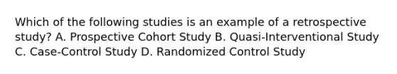 Which of the following studies is an example of a retrospective study? A. Prospective Cohort Study B. Quasi-Interventional Study C. Case-Control Study D. Randomized Control Study