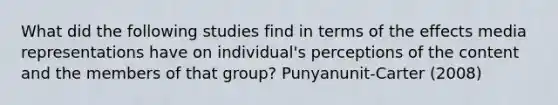 What did the following studies find in terms of the effects media representations have on individual's perceptions of the content and the members of that group? Punyanunit-Carter (2008)