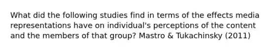 What did the following studies find in terms of the effects media representations have on individual's perceptions of the content and the members of that group? Mastro & Tukachinsky (2011)