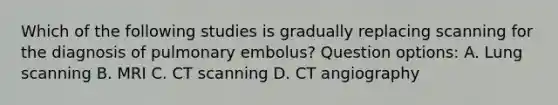 Which of the following studies is gradually replacing scanning for the diagnosis of pulmonary embolus? Question options: A. Lung scanning B. MRI C. CT scanning D. CT angiography