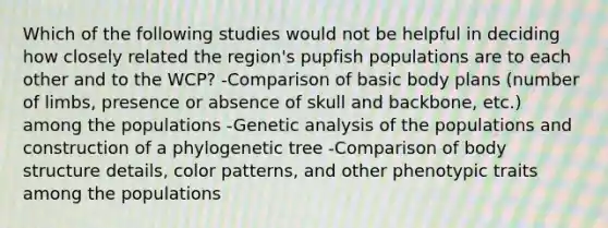 Which of the following studies would not be helpful in deciding how closely related the region's pupfish populations are to each other and to the WCP? -Comparison of basic body plans (number of limbs, presence or absence of skull and backbone, etc.) among the populations -Genetic analysis of the populations and construction of a phylogenetic tree -Comparison of body structure details, color patterns, and other phenotypic traits among the populations