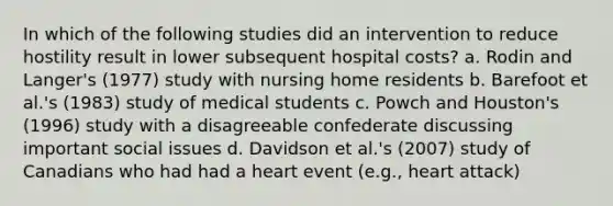 In which of the following studies did an intervention to reduce hostility result in lower subsequent hospital costs? a. Rodin and Langer's (1977) study with nursing home residents b. Barefoot et al.'s (1983) study of medical students c. Powch and Houston's (1996) study with a disagreeable confederate discussing important social issues d. Davidson et al.'s (2007) study of Canadians who had had a heart event (e.g., heart attack)