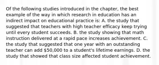 Of the following studies introduced in the​ chapter, the best example of the way in which research in education has an indirect impact on educational practice​ is: A. the study that suggested that teachers with high teacher efficacy keep trying until every student succeeds. B. the study showing that math instruction delivered at a rapid pace increases achievement. C. the study that suggested that one year with an outstanding teacher can add​ 50,000 to a​ student's lifetime earnings. D. the study that showed that class size affected student achievement.