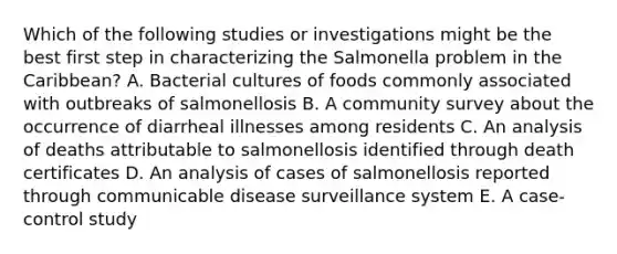 Which of the following studies or investigations might be the best first step in characterizing the Salmonella problem in the Caribbean? A. Bacterial cultures of foods commonly associated with outbreaks of salmonellosis B. A community survey about the occurrence of diarrheal illnesses among residents C. An analysis of deaths attributable to salmonellosis identified through death certificates D. An analysis of cases of salmonellosis reported through communicable disease surveillance system E. A case-control study