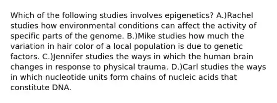 Which of the following studies involves epigenetics? A.)Rachel studies how environmental conditions can affect the activity of specific parts of the genome. B.)Mike studies how much the variation in hair color of a local population is due to genetic factors. C.)Jennifer studies the ways in which the human brain changes in response to physical trauma. D.)Carl studies the ways in which nucleotide units form chains of <a href='https://www.questionai.com/knowledge/kY63D01xQH-nucleic-acids' class='anchor-knowledge'>nucleic acids</a> that constitute DNA.