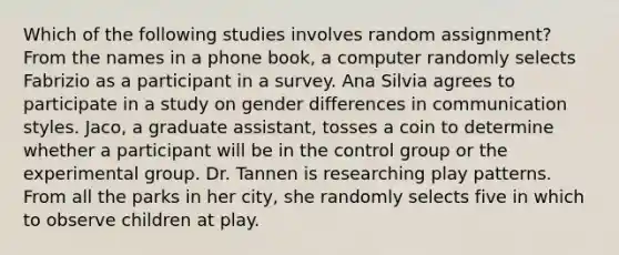 Which of the following studies involves random assignment? From the names in a phone book, a computer randomly selects Fabrizio as a participant in a survey. Ana Silvia agrees to participate in a study on gender differences in communication styles. Jaco, a graduate assistant, tosses a coin to determine whether a participant will be in the control group or the experimental group. Dr. Tannen is researching play patterns. From all the parks in her city, she randomly selects five in which to observe children at play.