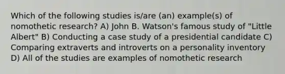 Which of the following studies is/are (an) example(s) of nomothetic research? A) John B. Watson's famous study of "Little Albert" B) Conducting a case study of a presidential candidate C) Comparing extraverts and introverts on a personality inventory D) All of the studies are examples of nomothetic research