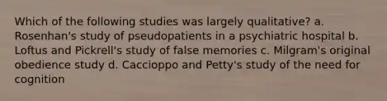 Which of the following studies was largely qualitative? a. Rosenhan's study of pseudopatients in a psychiatric hospital b. Loftus and Pickrell's study of false memories c. Milgram's original obedience study d. Caccioppo and Petty's study of the need for cognition