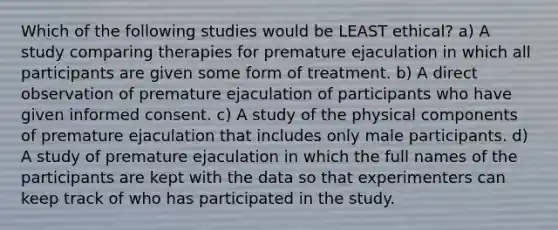 Which of the following studies would be LEAST ethical? a) A study comparing therapies for premature ejaculation in which all participants are given some form of treatment. b) A direct observation of premature ejaculation of participants who have given informed consent. c) A study of the physical components of premature ejaculation that includes only male participants. d) A study of premature ejaculation in which the full names of the participants are kept with the data so that experimenters can keep track of who has participated in the study.