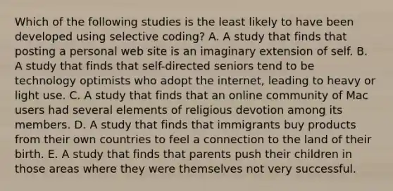 Which of the following studies is the least likely to have been developed using selective coding? A. A study that finds that posting a personal web site is an imaginary extension of self. B. A study that finds that self-directed seniors tend to be technology optimists who adopt the internet, leading to heavy or light use. C. A study that finds that an online community of Mac users had several elements of religious devotion among its members. D. A study that finds that immigrants buy products from their own countries to feel a connection to the land of their birth. E. A study that finds that parents push their children in those areas where they were themselves not very successful.