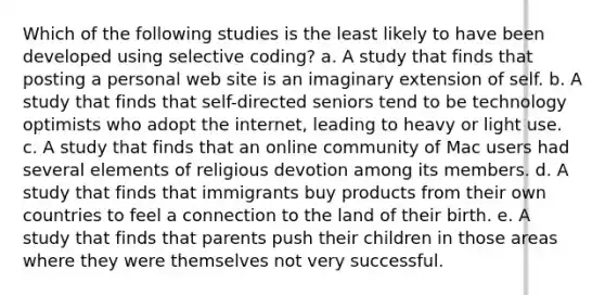 Which of the following studies is the least likely to have been developed using selective coding? a. A study that finds that posting a personal web site is an imaginary extension of self. b. A study that finds that self-directed seniors tend to be technology optimists who adopt the internet, leading to heavy or light use. c. A study that finds that an online community of Mac users had several elements of religious devotion among its members. d. A study that finds that immigrants buy products from their own countries to feel a connection to the land of their birth. e. A study that finds that parents push their children in those areas where they were themselves not very successful.