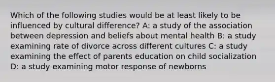 Which of the following studies would be at least likely to be influenced by cultural difference? A: a study of the association between depression and beliefs about mental health B: a study examining rate of divorce across different cultures C: a study examining the effect of parents education on child socialization D: a study examining motor response of newborns