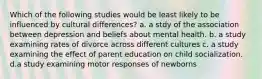 Which of the following studies would be least likely to be influenced by cultural differences? a. a stdy of the association between depression and beliefs about mental health. b. a study examining rates of divorce across different cultures c. a study examining the effect of parent education on child socialization. d.a study examining motor responses of newborns