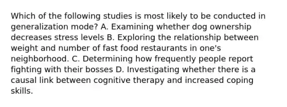 Which of the following studies is most likely to be conducted in generalization mode? A. Examining whether dog ownership decreases stress levels B. Exploring the relationship between weight and number of fast food restaurants in one's neighborhood. C. Determining how frequently people report fighting with their bosses D. Investigating whether there is a causal link between cognitive therapy and increased coping skills.