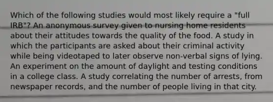 Which of the following studies would most likely require a "full IRB"? An anonymous survey given to nursing home residents about their attitudes towards the quality of the food. A study in which the participants are asked about their criminal activity while being videotaped to later observe non-verbal signs of lying. An experiment on the amount of daylight and testing conditions in a college class. A study correlating the number of arrests, from newspaper records, and the number of people living in that city.