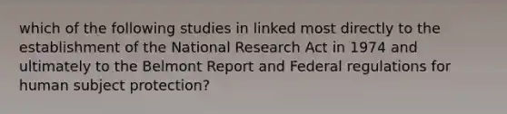 which of the following studies in linked most directly to the establishment of the National Research Act in 1974 and ultimately to the Belmont Report and Federal regulations for human subject protection?