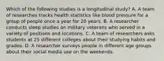 Which of the following studies is a longitudinal study? A. A team of researches tracks health statistics like blood pressure for a group of people once a year for 20 years. B. A researcher conducts sleep studies on military veterans who served in a variety of positions and locations. C. A team of researchers asks students at 25 different colleges about their studying habits and grades. D. A researcher surveys people in different age groups about their social media use on the weekends.