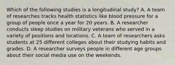 Which of the following studies is a longitudinal study? A. A team of researches tracks health statistics like blood pressure for a group of people once a year for 20 years. B. A researcher conducts sleep studies on military veterans who served in a variety of positions and locations. C. A team of researchers asks students at 25 different colleges about their studying habits and grades. D. A researcher surveys people in different age groups about their social media use on the weekends.