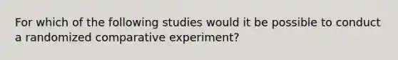 For which of the following studies would it be possible to conduct a randomized comparative experiment?