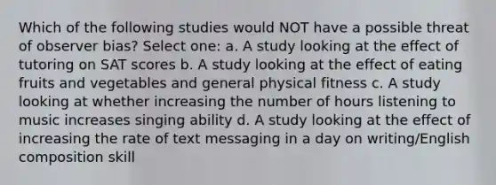 Which of the following studies would NOT have a possible threat of observer bias? Select one: a. A study looking at the effect of tutoring on SAT scores b. A study looking at the effect of eating fruits and vegetables and general physical fitness c. A study looking at whether increasing the number of hours listening to music increases singing ability d. A study looking at the effect of increasing the rate of text messaging in a day on writing/English composition skill