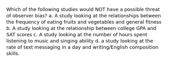 Which of the following studies would NOT have a possible threat of observer bias? a. A study looking at the relationships between the frequency of eating fruits and vegetables and general fitness b. A study looking at the relationship between college GPA and SAT scores c. A study looking at the number of hours spent listening to music and singing ability d. a study looking at the rate of text messaging in a day and writing/English composition skills.